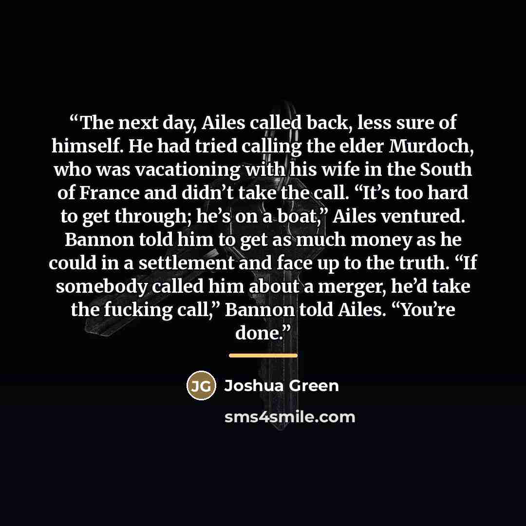“The next day, Ailes called back, less sure of himself. He had tried calling the elder Murdoch, who was vacationing with his wife in the South of France and didn’t take the call. “It’s too hard to get through; he’s on a boat,” Ailes ventured. Bannon told him to get as much money as he could in a…” quote by Joshua Green