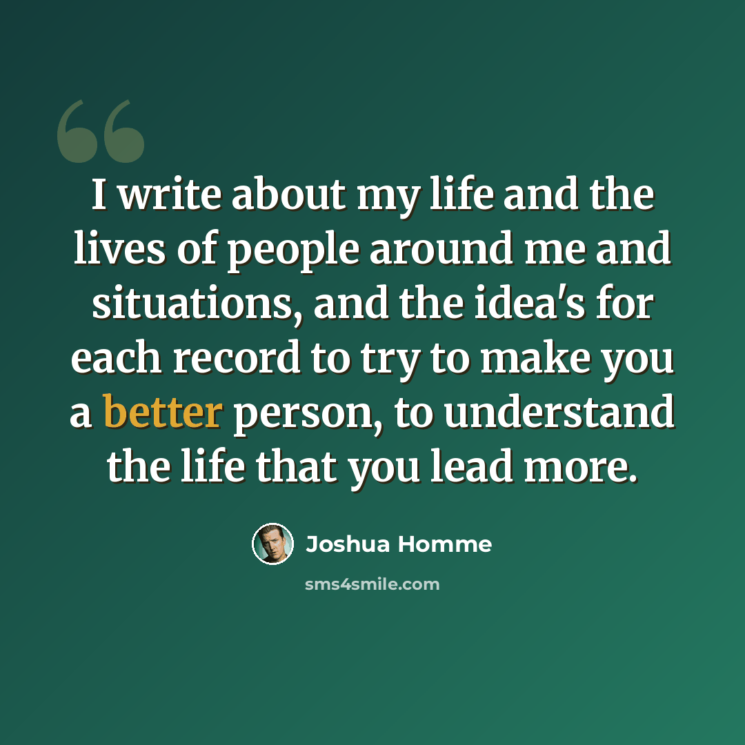 “I write about my life and the lives of people around me and situations, and the idea's for each record to try to make you a better person, to understand the life that you lead more.” quote by Joshua Homme