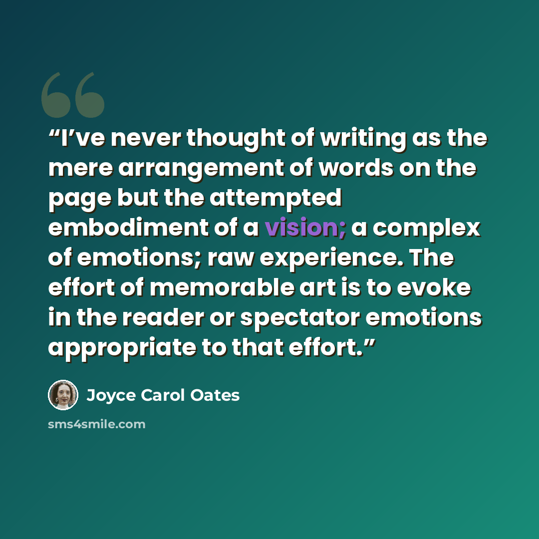 “I’ve never thought of writing as the mere arrangement of words on the page but the attempted embodiment of a vision; a complex of emotions; raw experience. The effort of memorable art is to evoke in the reader or spectator emotions appropriate to that effort.” quote by Joyce Carol Oates