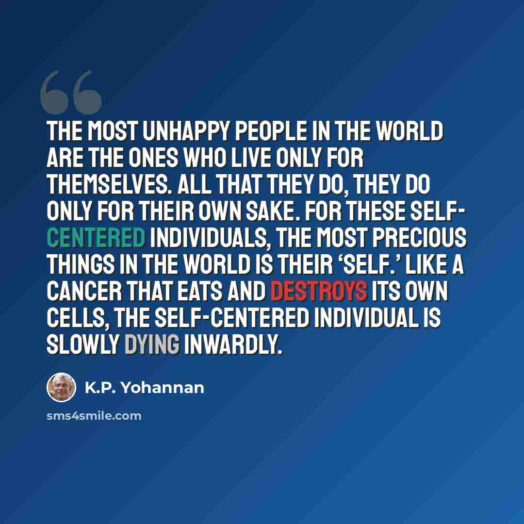 “The most unhappy people in the world are the ones who live only for themselves. All that they do, they do only for their own sake. For these self- centered individuals, the most precious things in the world is their ‘self.’ Like a cancer that eats and destroys its own cells, the self-centered…” quote by K.P. Yohannan