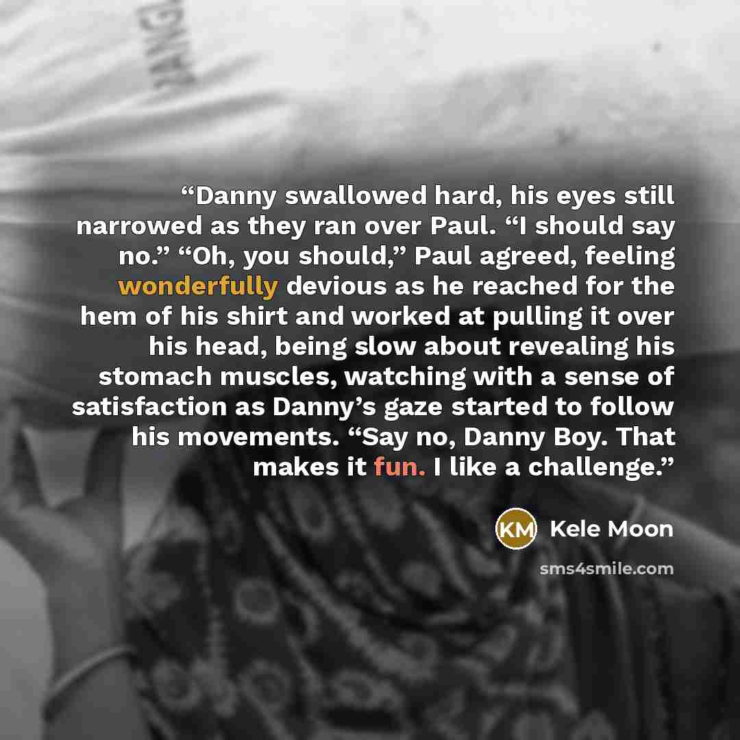 “Danny swallowed hard, his eyes still narrowed as they ran over Paul. “I should say no.” “Oh, you should,” Paul agreed, feeling wonderfully devious as he reached for the hem of his shirt and worked at pulling it over his head, being slow about revealing his stomach muscles, watching with a sense of…” quote by Kele Moon