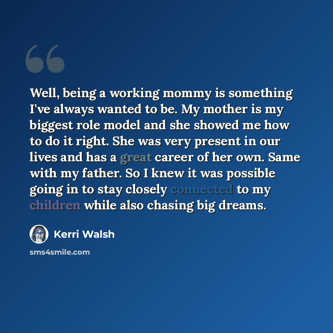 “Well, being a working mommy is something I've always wanted to be. My mother is my biggest role model and she showed me how to do it right. She was very present in our lives and has a great career of her own. Same with my father. So I knew it was possible going in to stay closely connected to my…” quote by Kerri Walsh