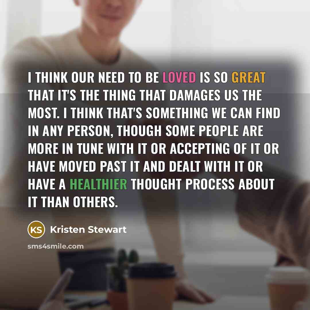 “I think our need to be loved is so great that it's the thing that damages us the most. I think that's something we can find in any person, though some people are more in tune with it or accepting of it or have moved past it and dealt with it or have a healthier thought process about it than others.” quote by Kristen Stewart