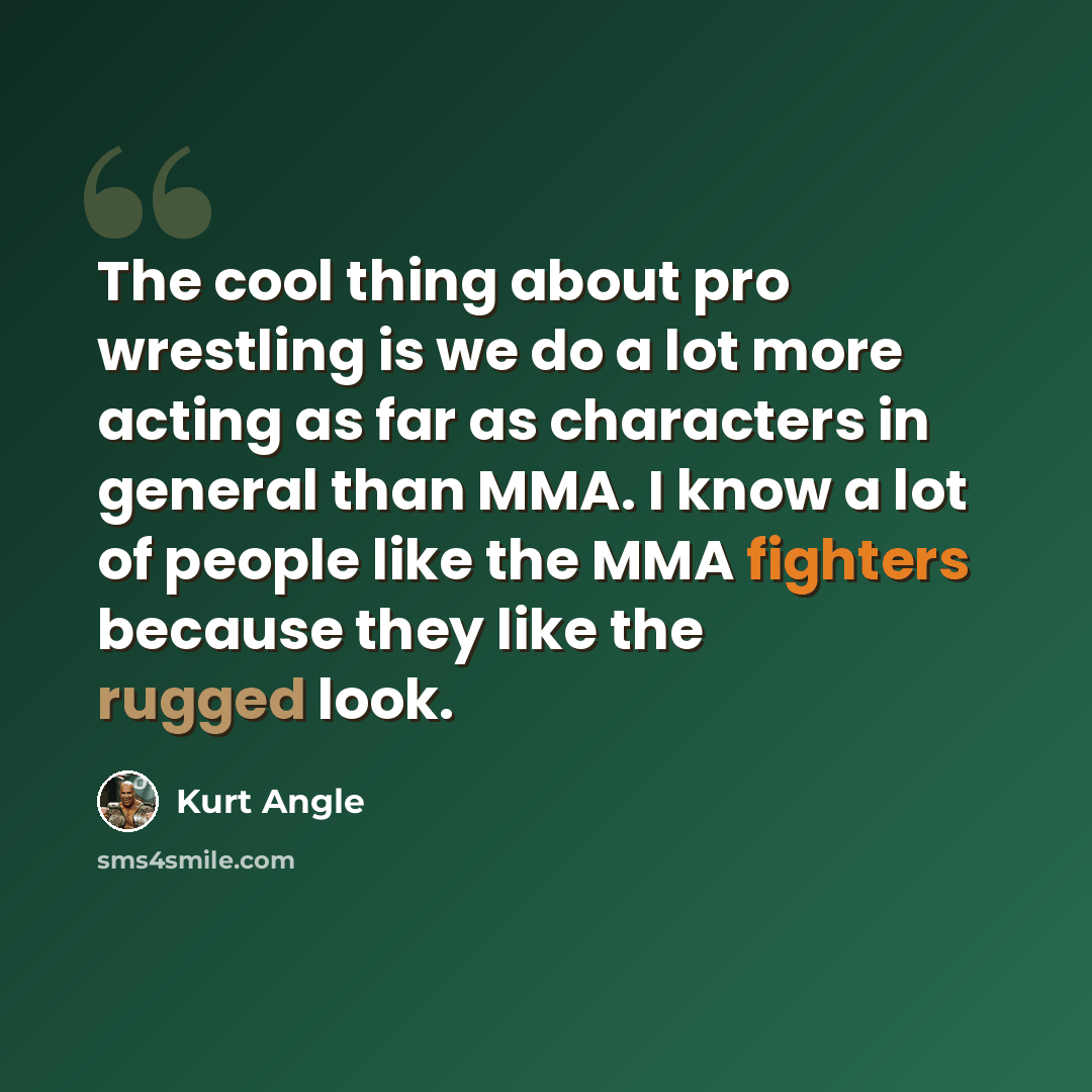 “The cool thing about pro wrestling is we do a lot more acting as far as characters in general than MMA. I know a lot of people like the MMA fighters because they like the rugged look.” quote by Kurt Angle