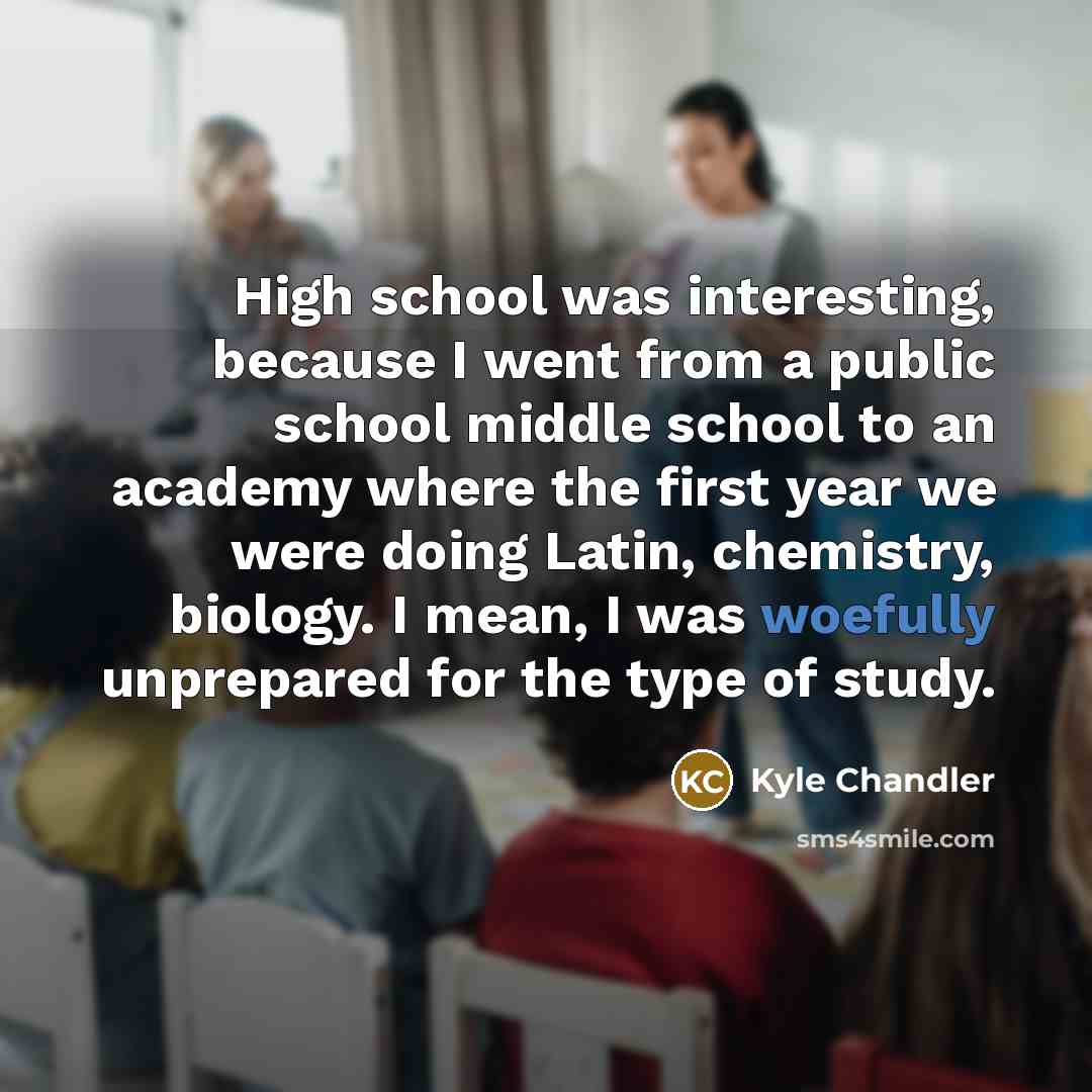 “High school was interesting, because I went from a public school middle school to an academy where the first year we were doing Latin, chemistry, biology. I mean, I was woefully unprepared for the type of study.” quote by Kyle Chandler