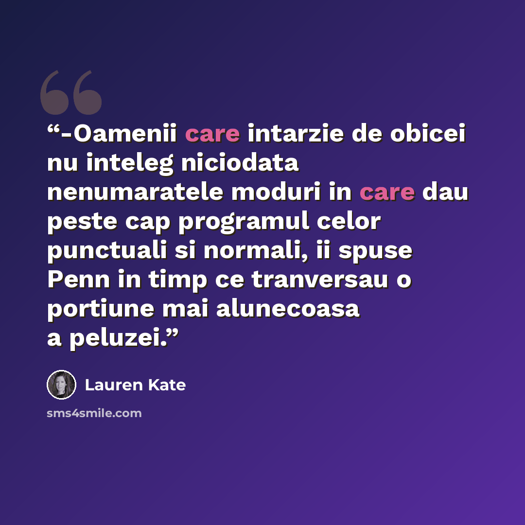 “-Oamenii care intarzie de obicei nu inteleg niciodata nenumaratele moduri in care dau peste cap programul celor punctuali si normali, ii spuse Penn in timp ce tranversau o portiune mai alunecoasa a peluzei.” quote by Lauren Kate