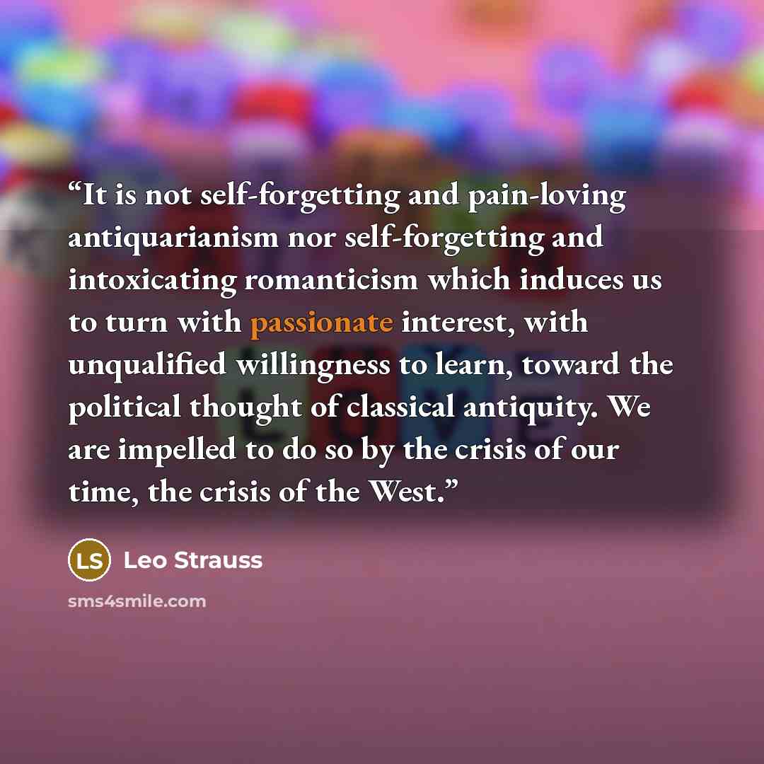 “It is not self-forgetting and pain-loving antiquarianism nor self-forgetting and intoxicating romanticism which induces us to turn with passionate interest, with unqualified willingness to learn, toward the political thought of classical antiquity. We are impelled to do so by the crisis of our…” quote by Leo Strauss