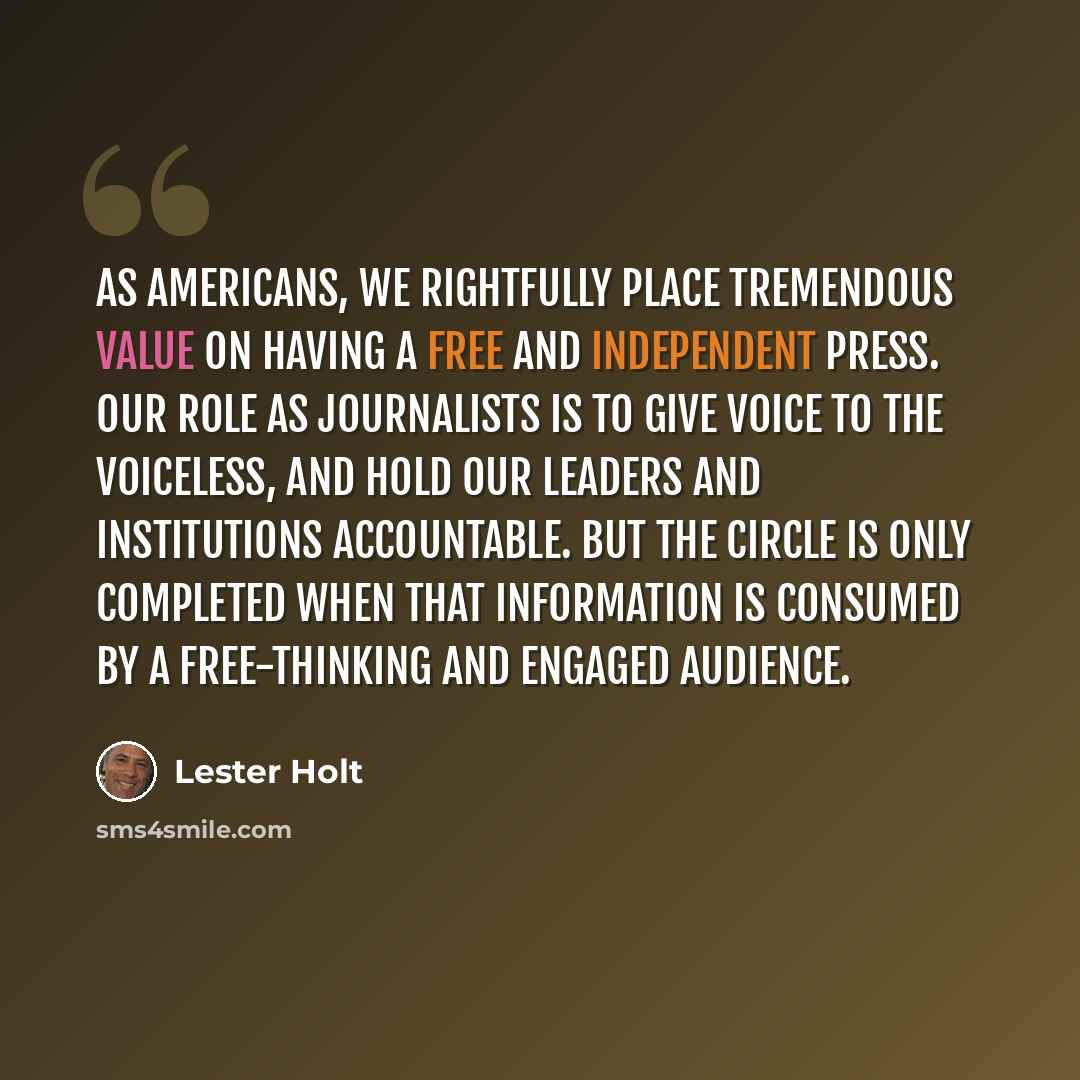“As Americans, we rightfully place tremendous value on having a free and independent press. Our role as journalists is to give voice to the voiceless, and hold our leaders and institutions accountable. But the circle is only completed when that information is consumed by a free-thinking and engaged…” quote by Lester Holt