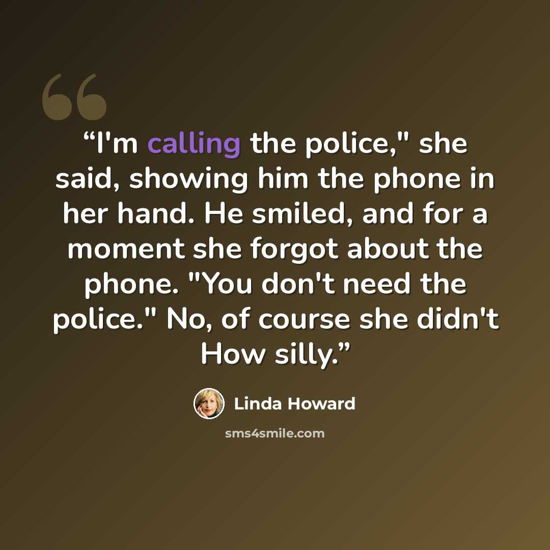 “I'm calling the police," she said, showing him the phone in her hand. He smiled, and for a moment she forgot about the phone. "You don't need the police." No, of course she didn't How silly.” quote by Linda Howard