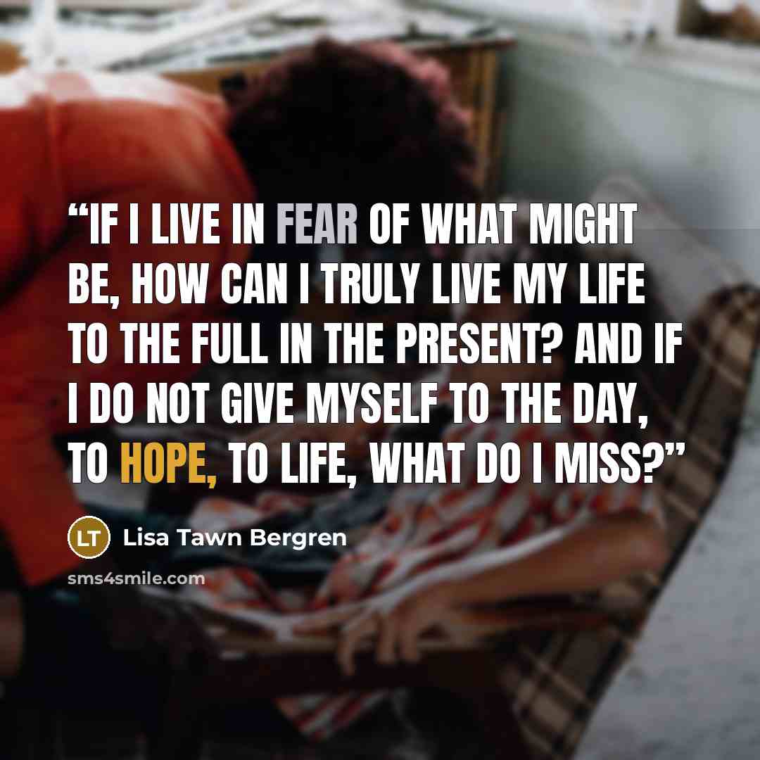 “If I live in fear of what might be, how can I truly live my life to the full in the present? And if I do not give myself to the day, to hope, to life, what do I miss?” quote by Lisa Tawn Bergren