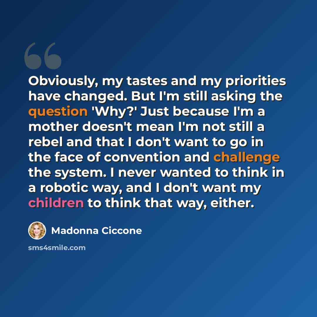 “Obviously, my tastes and my priorities have changed. But I'm still asking the question 'Why?' Just because I'm a mother doesn't mean I'm not still a rebel and that I don't want to go in the face of convention and challenge the system. I never wanted to think in a robotic way, and I don't want my…” quote by Madonna Ciccone
