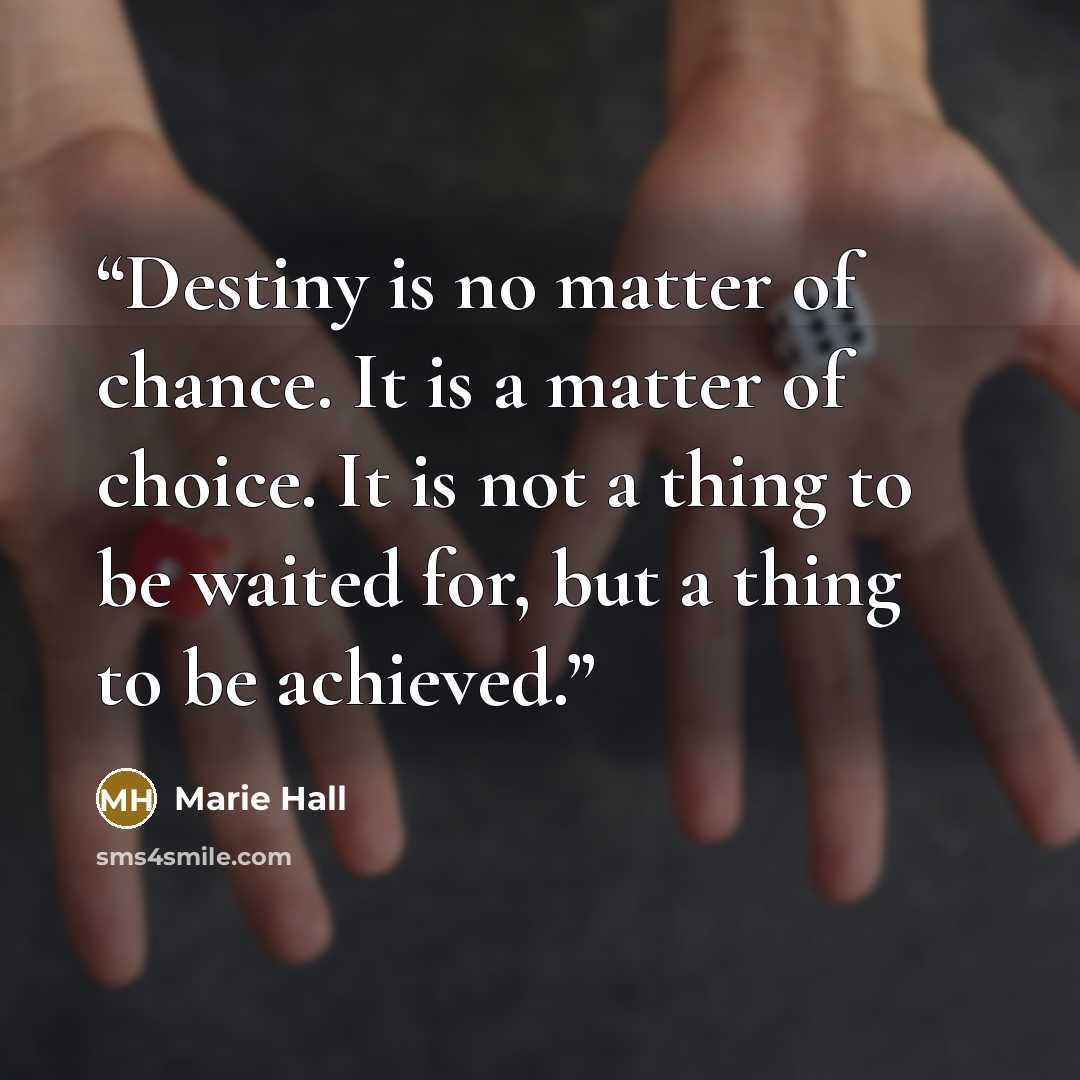 “Destiny is no matter of chance. It is a matter of choice. It is not a thing to be waited for, but a thing to be achieved.” quote by Marie Hall