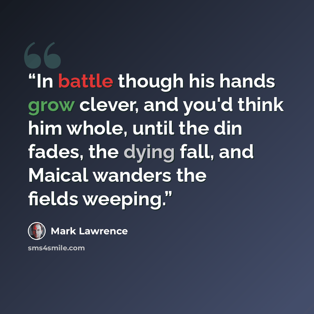 “In battle though his hands grow clever, and you'd think him whole, until the din fades, the dying fall, and Maical wanders the fields weeping.” quote by Mark Lawrence