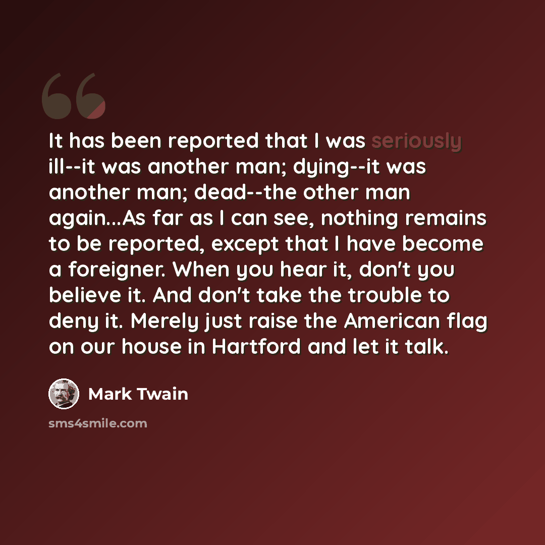 “It has been reported that I was seriously ill--it was another man; dying--it was another man; dead--the other man again...As far as I can see, nothing remains to be reported, except that I have become a foreigner. When you hear it, don't you believe it. And don't take the trouble to deny it…” quote by Mark Twain