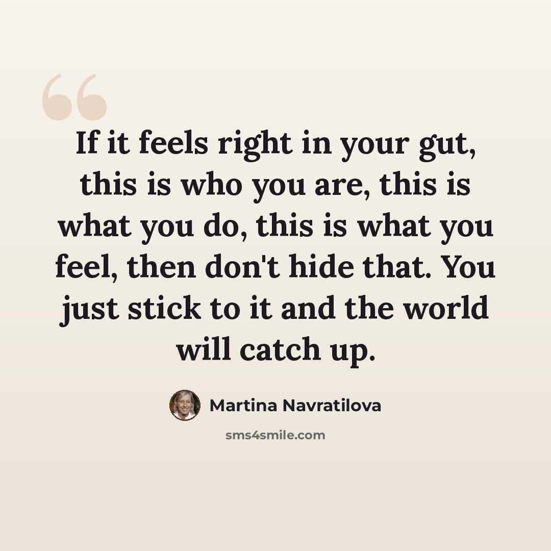 “If it feels right in your gut, this is who you are, this is what you do, this is what you feel, then don't hide that. You just stick to it and the world will catch up.” quote by Martina Navratilova