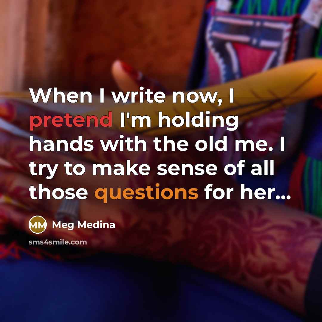 “When I write now, I pretend I'm holding hands with the old me. I try to make sense of all those questions for her...” quote by Meg Medina