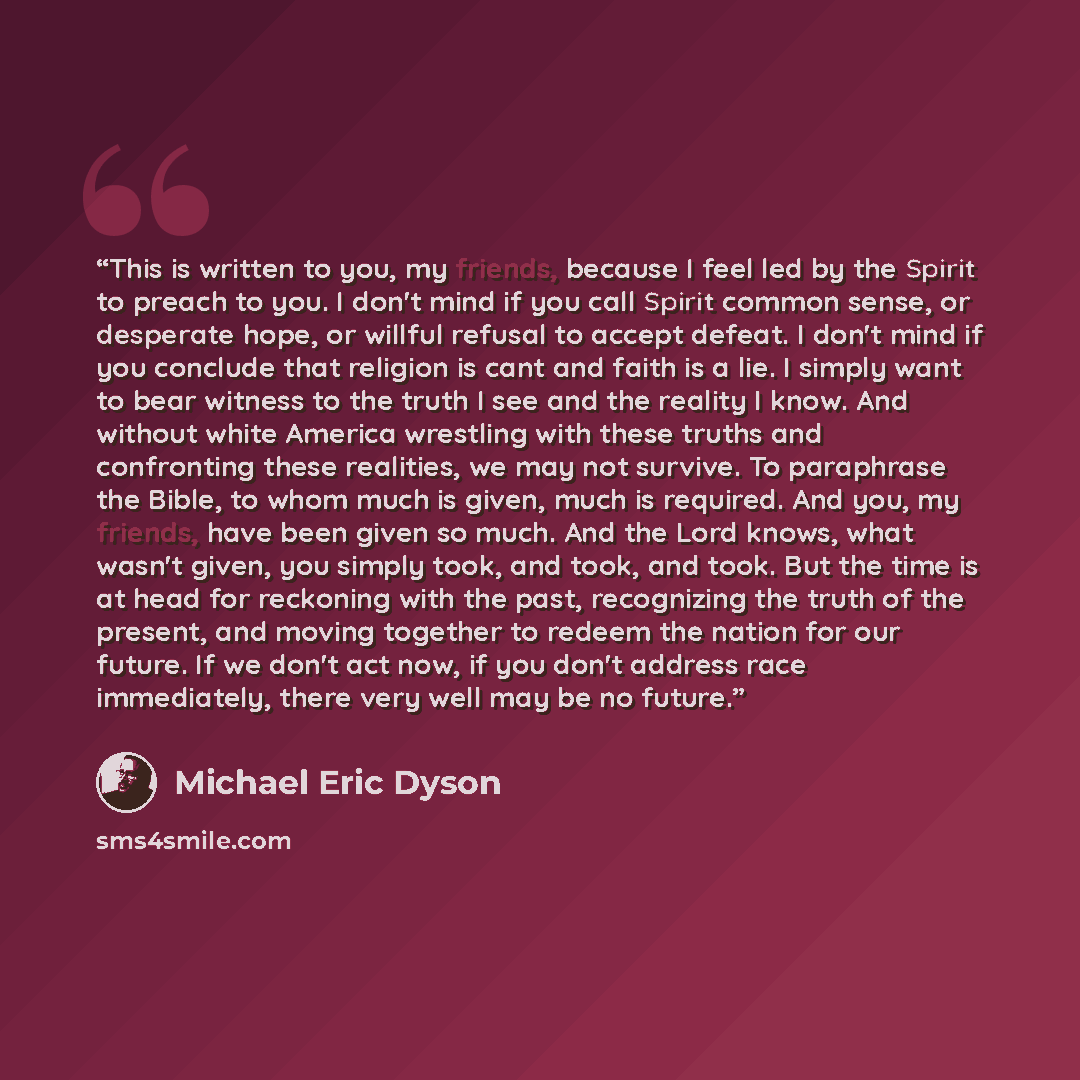 “This is written to you, my friends, because I feel led by the Spirit to preach to you. I don't mind if you call Spirit common sense, or desperate hope, or willful refusal to accept defeat. I don't mind if you conclude that religion is cant and faith is a lie. I simply want to bear witness to the…” quote by Michael Eric Dyson