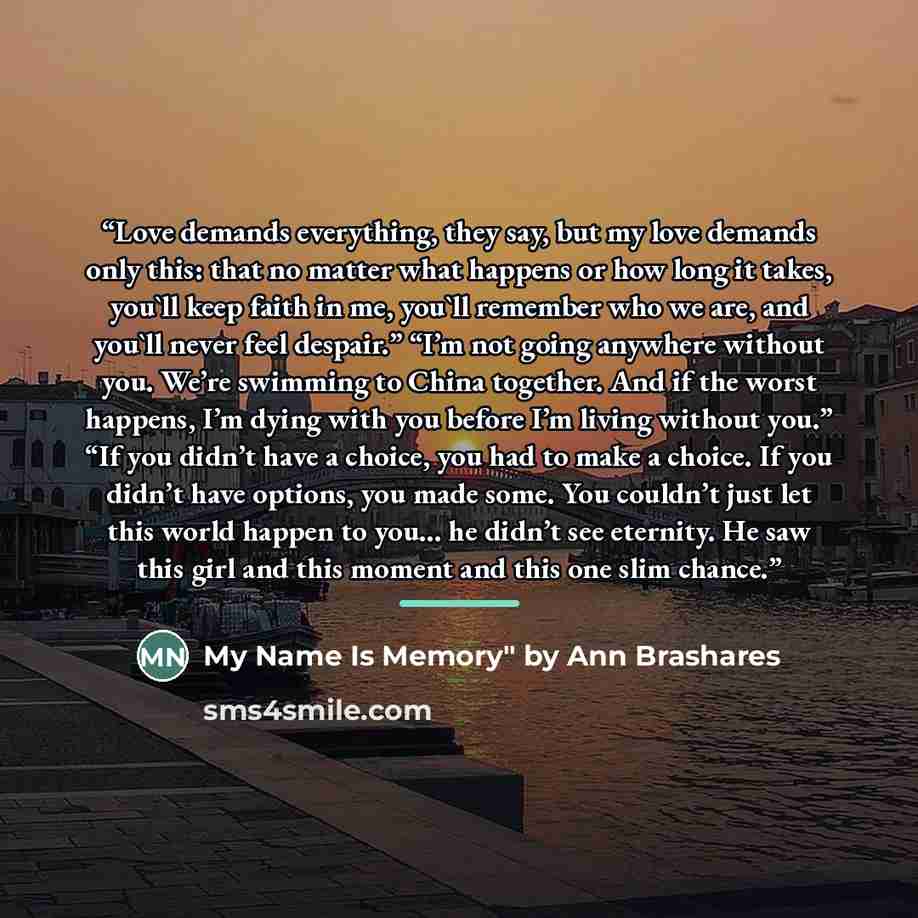 “Love demands everything, they say, but my love demands only this: that no matter what happens or how long it takes, you'll keep faith in me, you'll remember who we are, and you'll never feel despair.” “I’m not going anywhere without you. We’re swimming to China together. And if the worst happens…” quote by by Ann Brashares