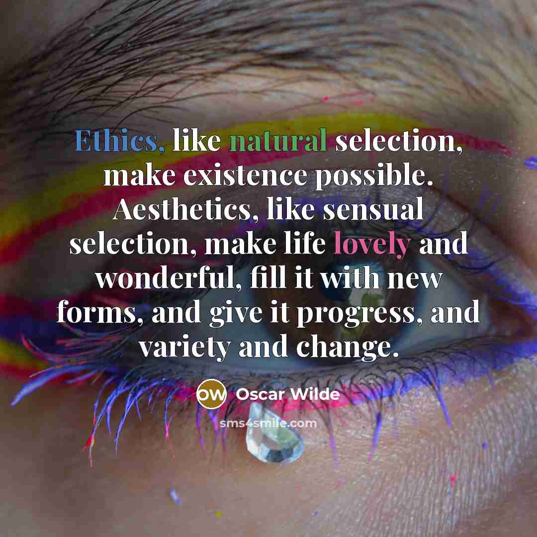 “Ethics, like natural selection, make existence possible. Aesthetics, like sensual selection, make life lovely and wonderful, fill it with new forms, and give it progress, and variety and change.” quote by Oscar Wilde