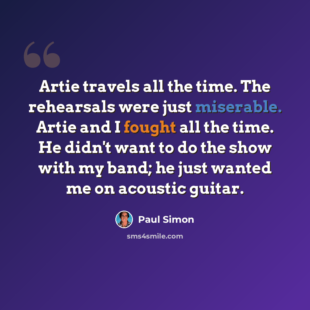 “Artie travels all the time. The rehearsals were just miserable. Artie and I fought all the time. He didn't want to do the show with my band; he just wanted me on acoustic guitar.” quote by Paul Simon