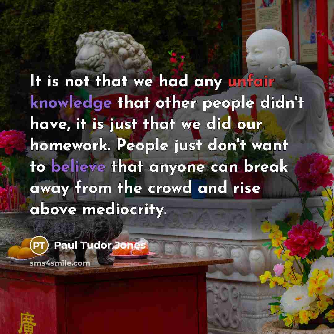 “It is not that we had any unfair knowledge that other people didn't have, it is just that we did our homework. People just don't want to believe that anyone can break away from the crowd and rise above mediocrity.” quote by Paul Tudor Jones