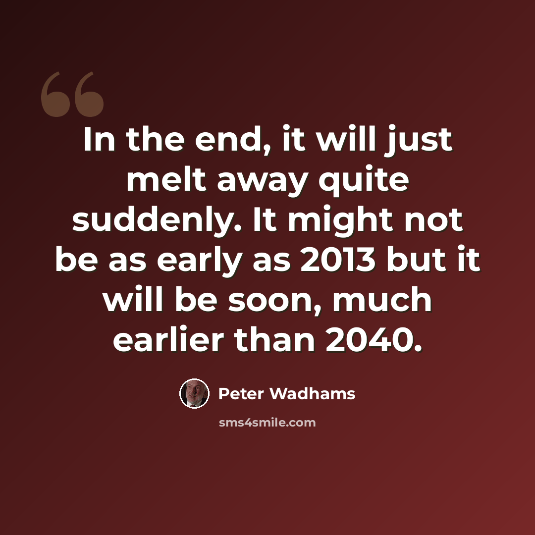 “In the end, it will just melt away quite suddenly. It might not be as early as 2013 but it will be soon, much earlier than 2040.” quote by Peter Wadhams
