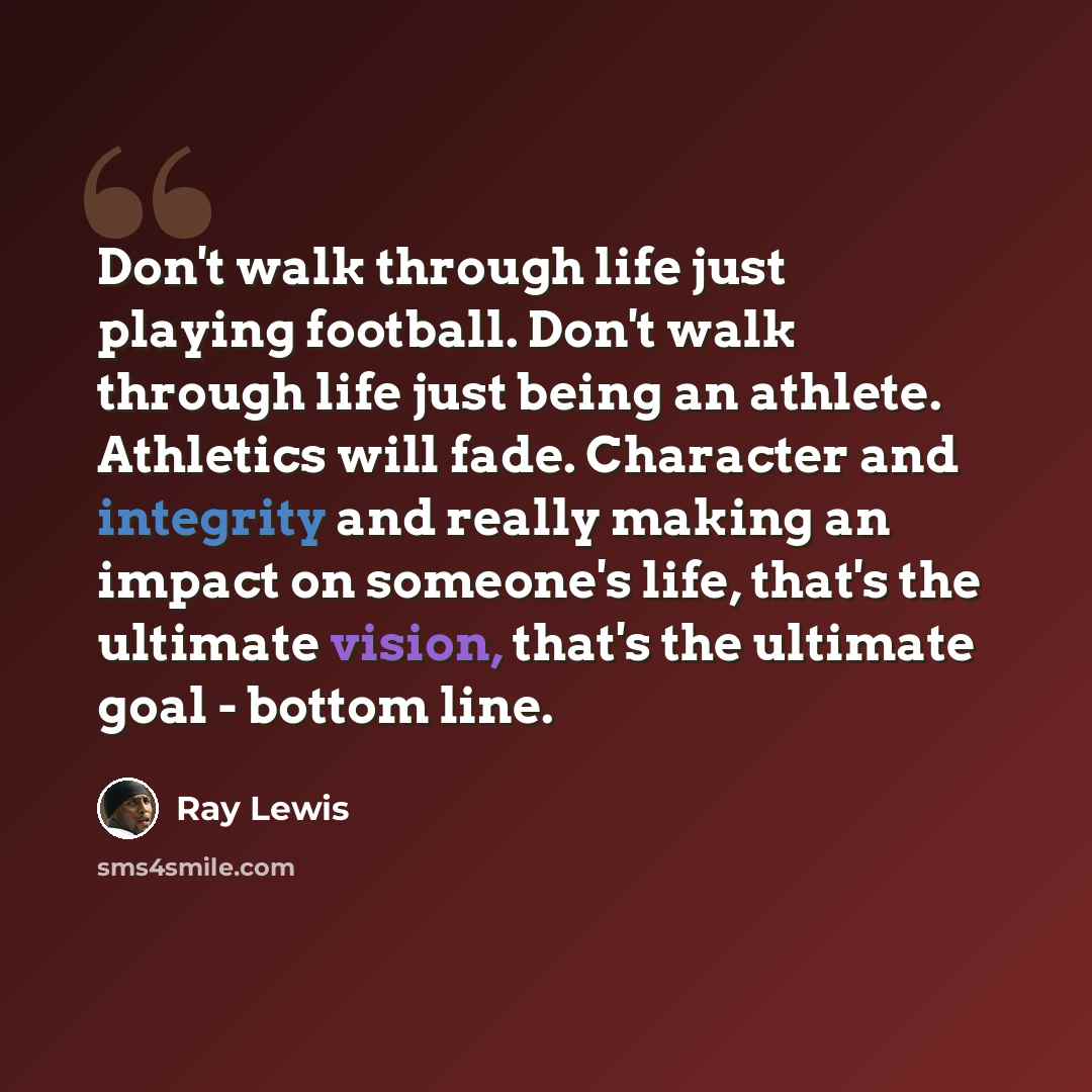 “Don't walk through life just playing football. Don't walk through life just being an athlete. Athletics will fade. Character and integrity and really making an impact on someone's life, that's the ultimate vision, that's the ultimate goal - bottom line.” quote by Ray Lewis