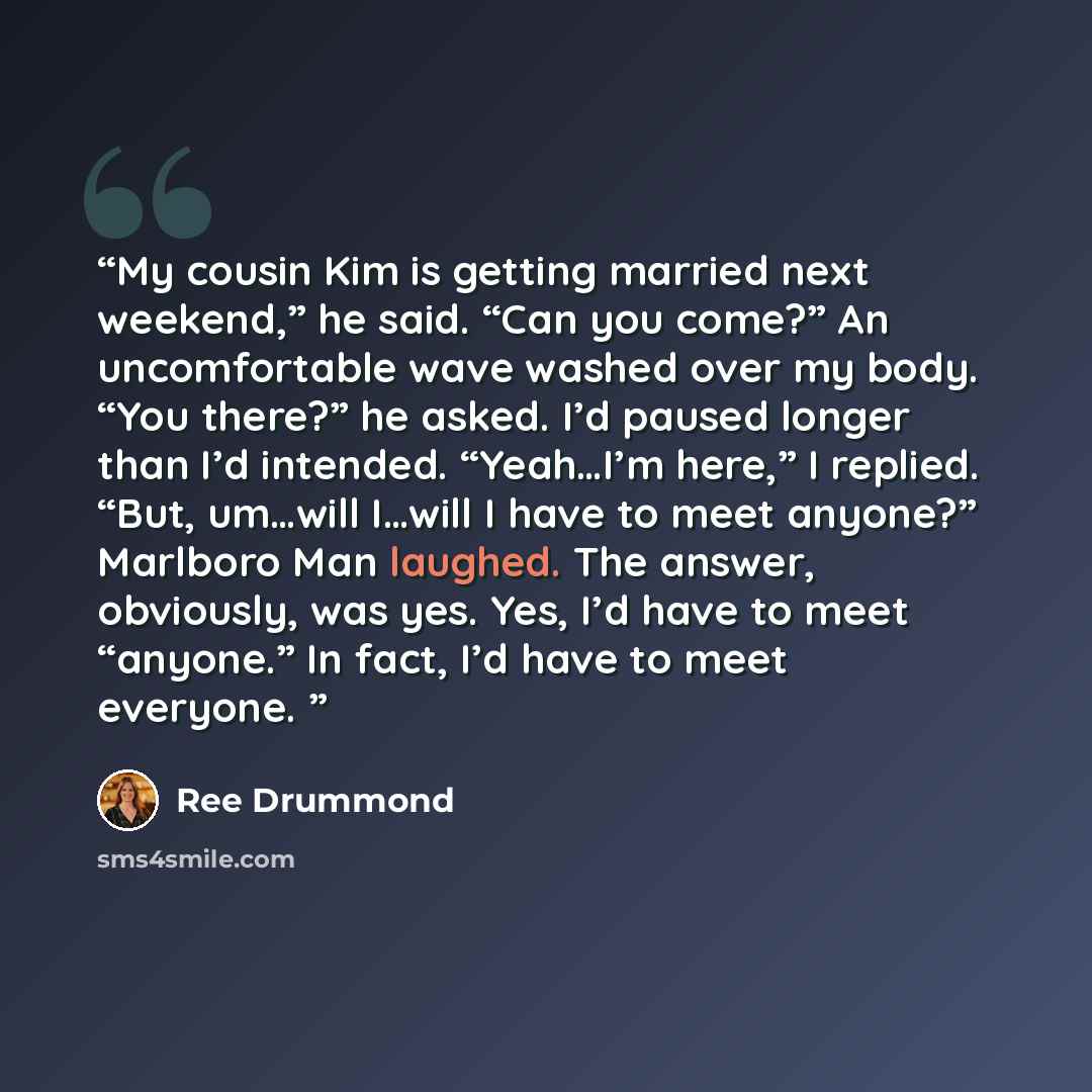 “My cousin Kim is getting married next weekend,” he said. “Can you come?” An uncomfortable wave washed over my body. “You there?” he asked. I’d paused longer than I’d intended. “Yeah…I’m here,” I replied. “But, um…will I…will I have to meet anyone?” Marlboro Man laughed. The answer, obviously, was…” quote by Ree Drummond