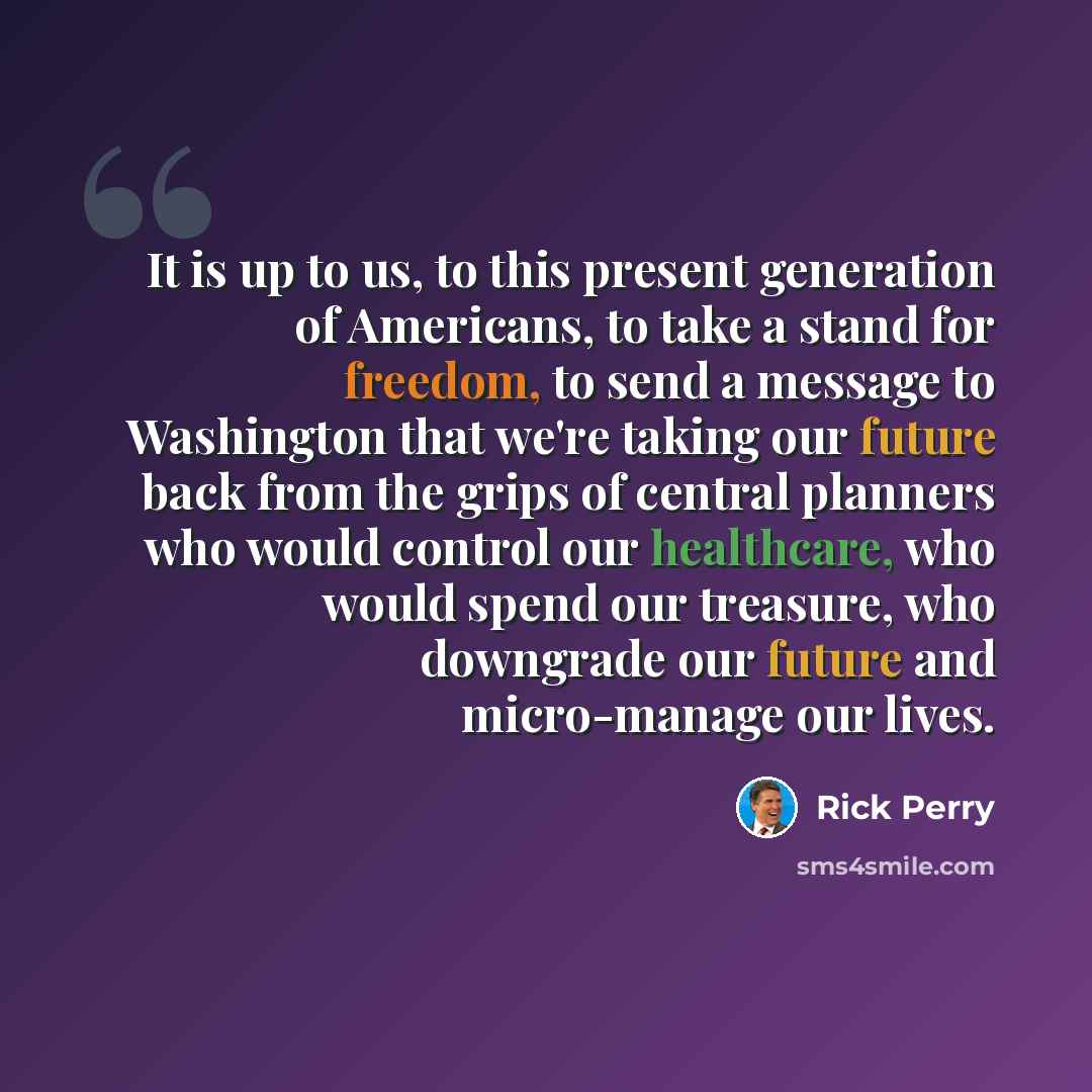 “It is up to us, to this present generation of Americans, to take a stand for freedom, to send a message to Washington that we're taking our future back from the grips of central planners who would control our healthcare, who would spend our treasure, who downgrade our future and micro-manage our…” quote by Rick Perry