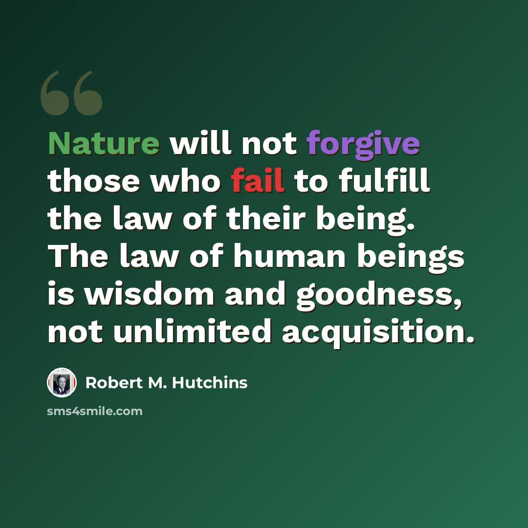 “Nature will not forgive those who fail to fulfill the law of their being. The law of human beings is wisdom and goodness, not unlimited acquisition.” quote by Robert M. Hutchins