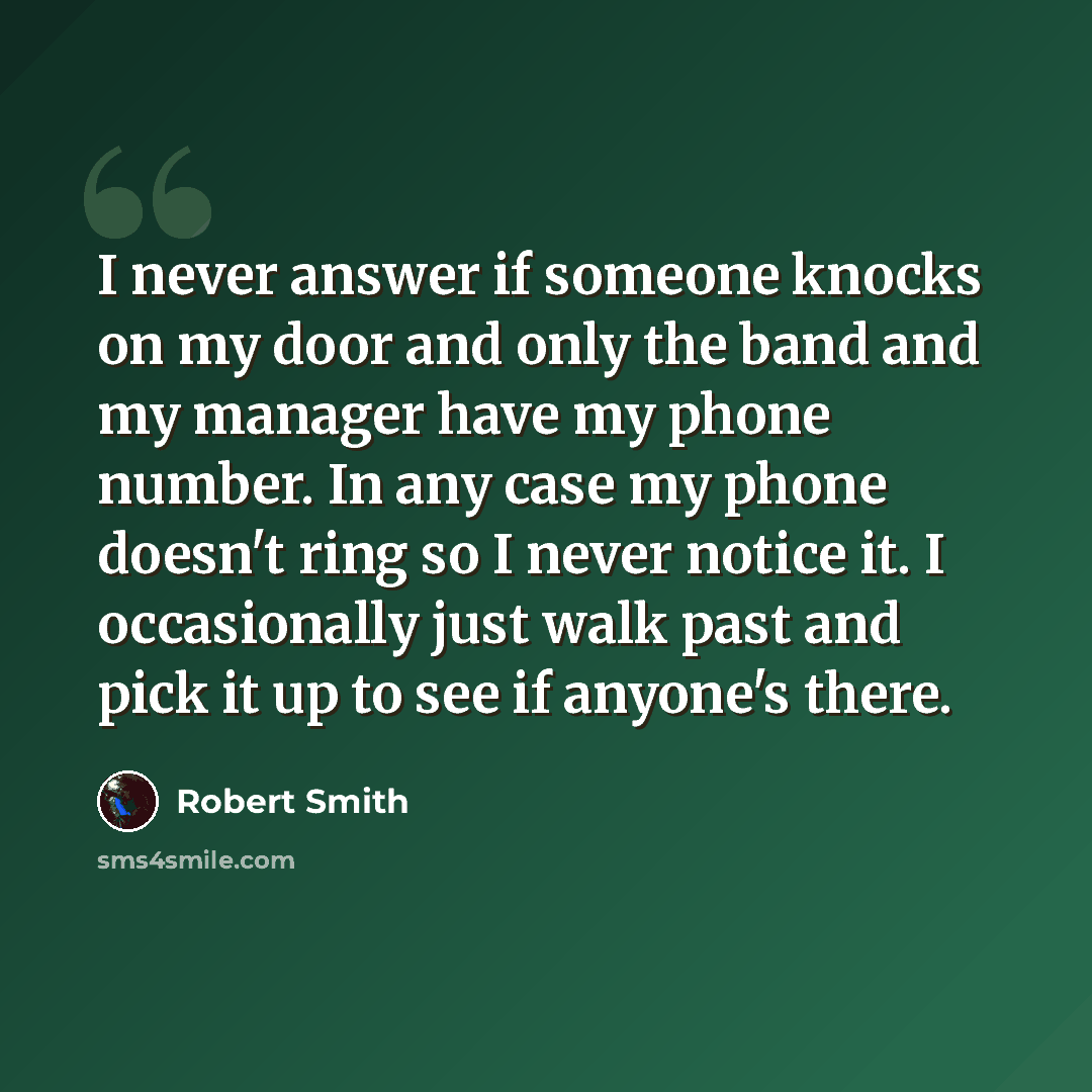 “I never answer if someone knocks on my door and only the band and my manager have my phone number. In any case my phone doesn't ring so I never notice it. I occasionally just walk past and pick it up to see if anyone's there.” quote by Robert Smith