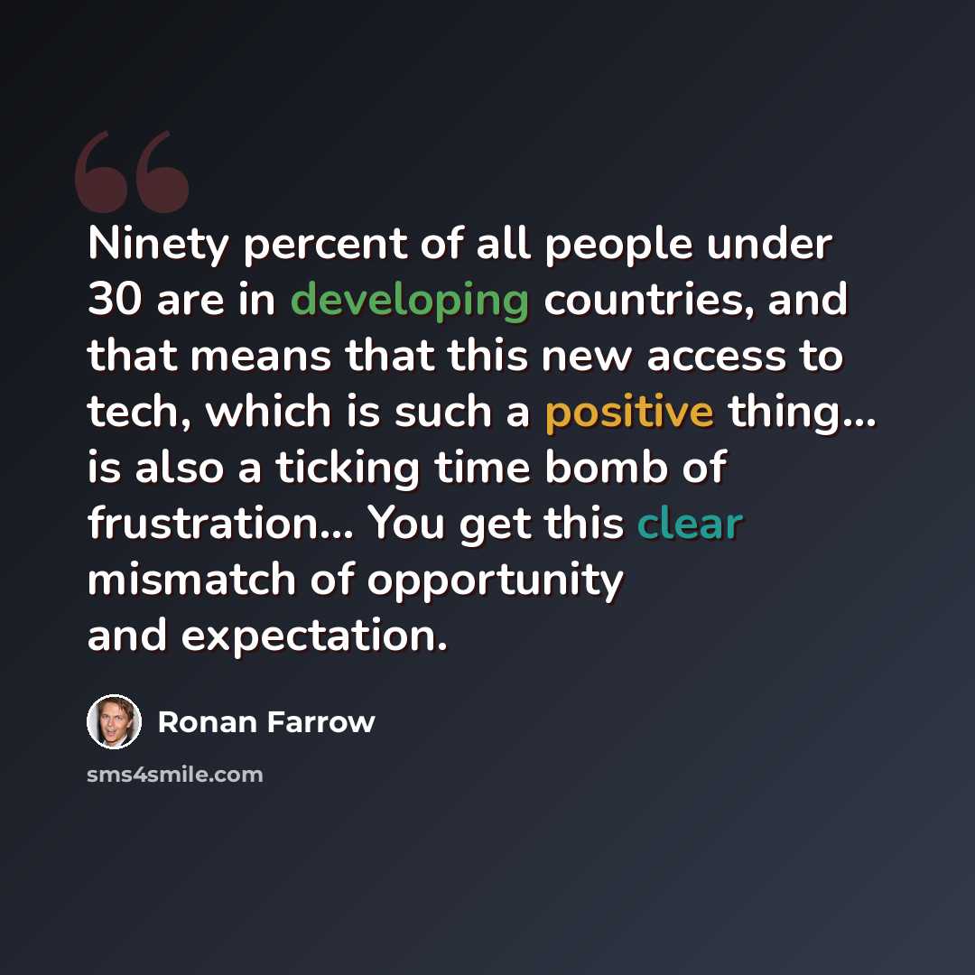 “Ninety percent of all people under 30 are in developing countries, and that means that this new access to tech, which is such a positive thing... is also a ticking time bomb of frustration... You get this clear mismatch of opportunity and expectation.” quote by Ronan Farrow