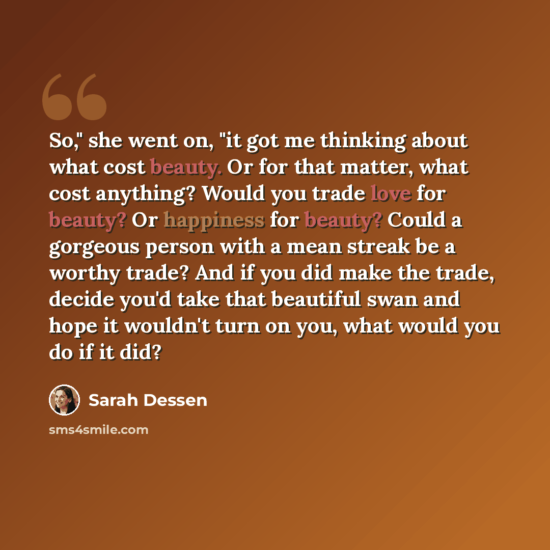 “So," she went on, "it got me thinking about what cost beauty. Or for that matter, what cost anything? Would you trade love for beauty? Or happiness for beauty? Could a gorgeous person with a mean streak be a worthy trade? And if you did make the trade, decide you'd take that beautiful swan and…” quote by Sarah Dessen