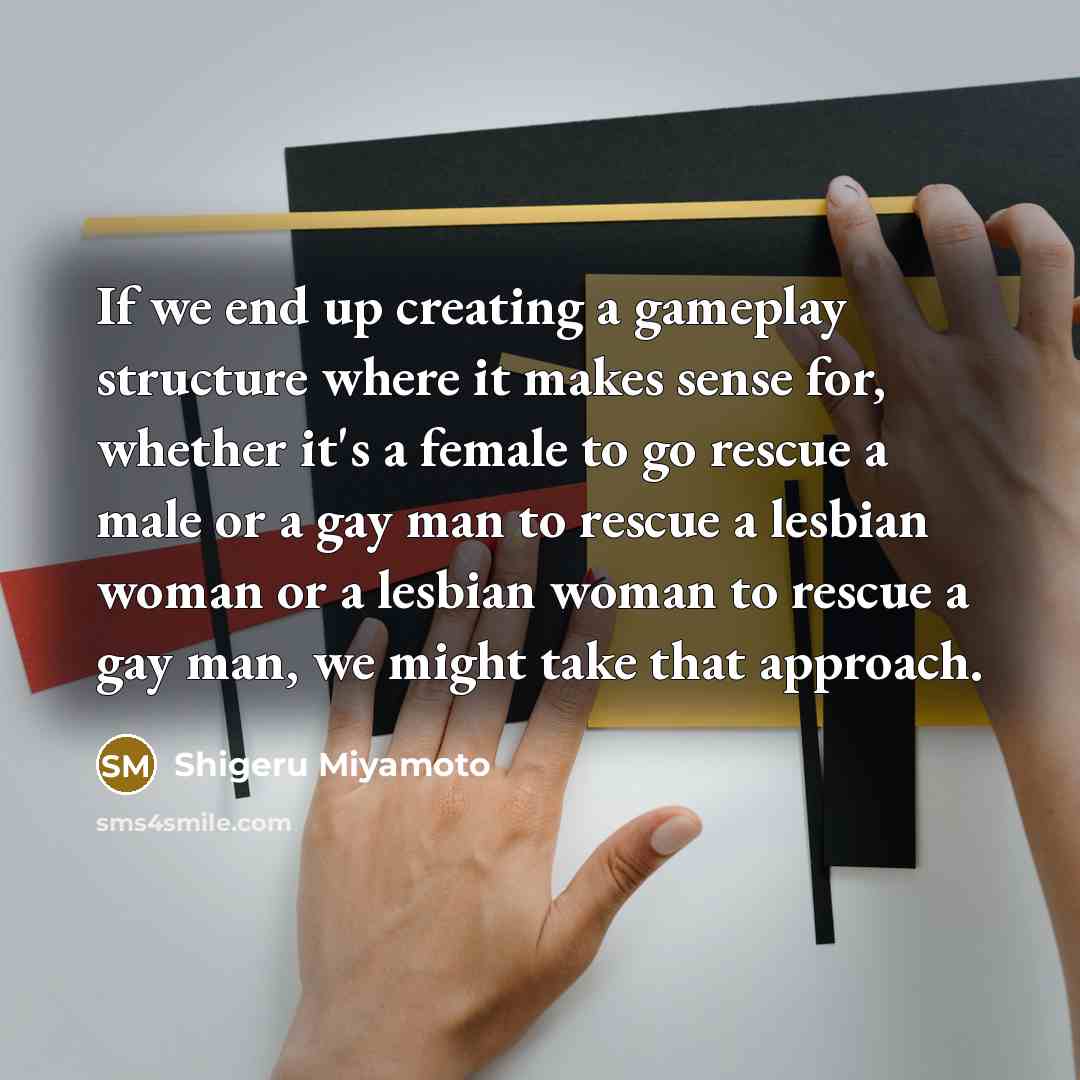 “If we end up creating a gameplay structure where it makes sense for, whether it's a female to go rescue a male or a gay man to rescue a lesbian woman or a lesbian woman to rescue a gay man, we might take that approach.” quote by Shigeru Miyamoto