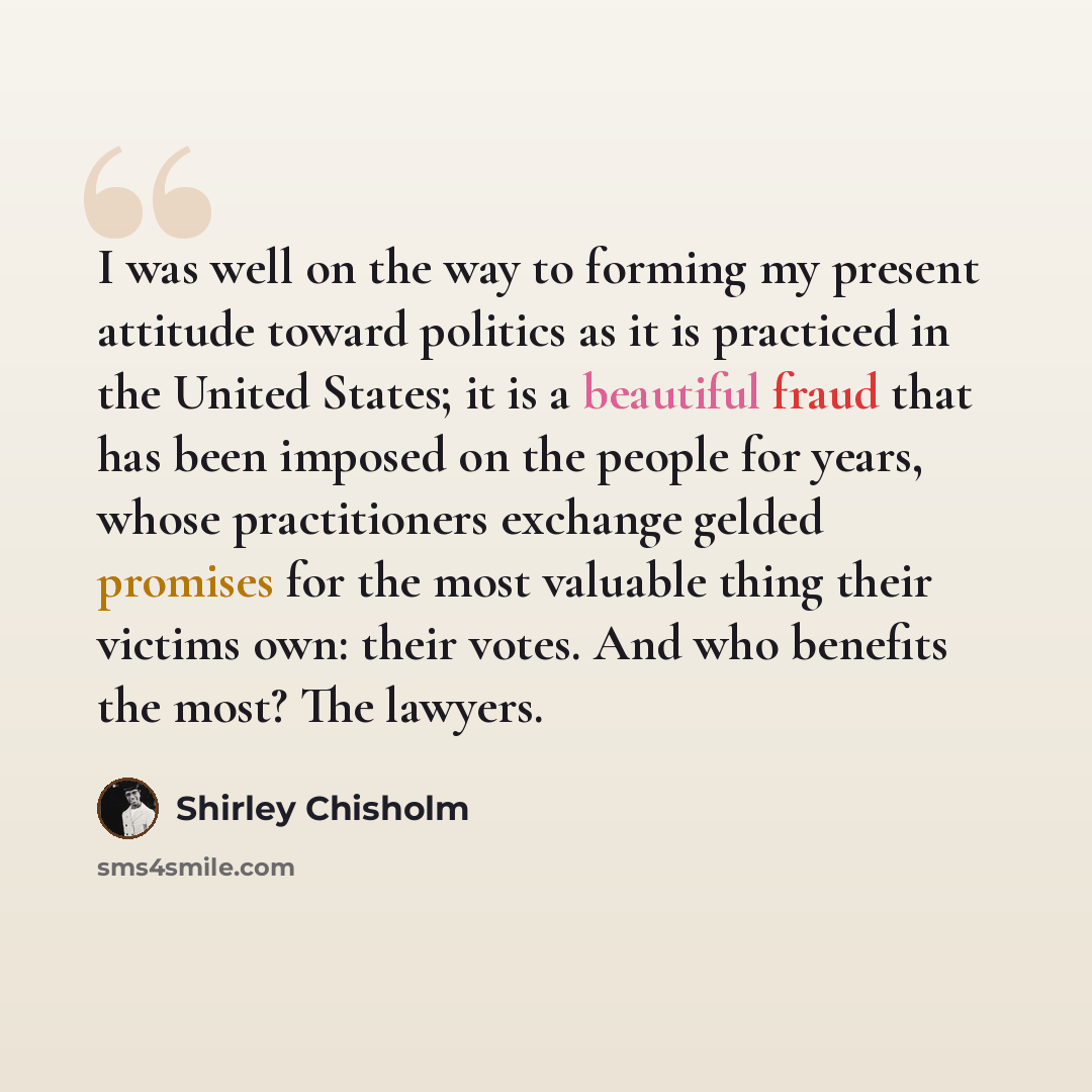 “I was well on the way to forming my present attitude toward politics as it is practiced in the United States; it is a beautiful fraud that has been imposed on the people for years, whose practitioners exchange gelded promises for the most valuable thing their victims own: their votes. And who…” quote by Shirley Chisholm