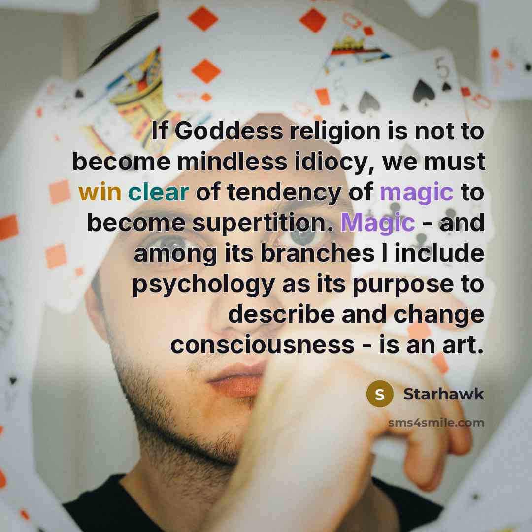 “If Goddess religion is not to become mindless idiocy, we must win clear of tendency of magic to become supertition. Magic - and among its branches I include psychology as its purpose to describe and change consciousness - is an art.” quote by Starhawk