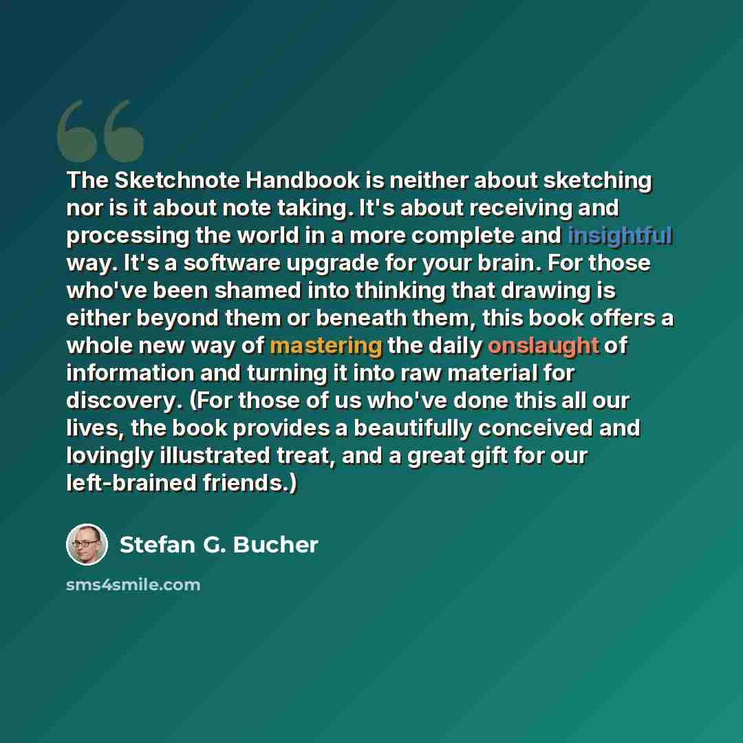 “The Sketchnote Handbook is neither about sketching nor is it about note taking. It's about receiving and processing the world in a more complete and insightful way. It's a software upgrade for your brain. For those who've been shamed into thinking that drawing is either beyond them or beneath…” quote by Stefan G. Bucher