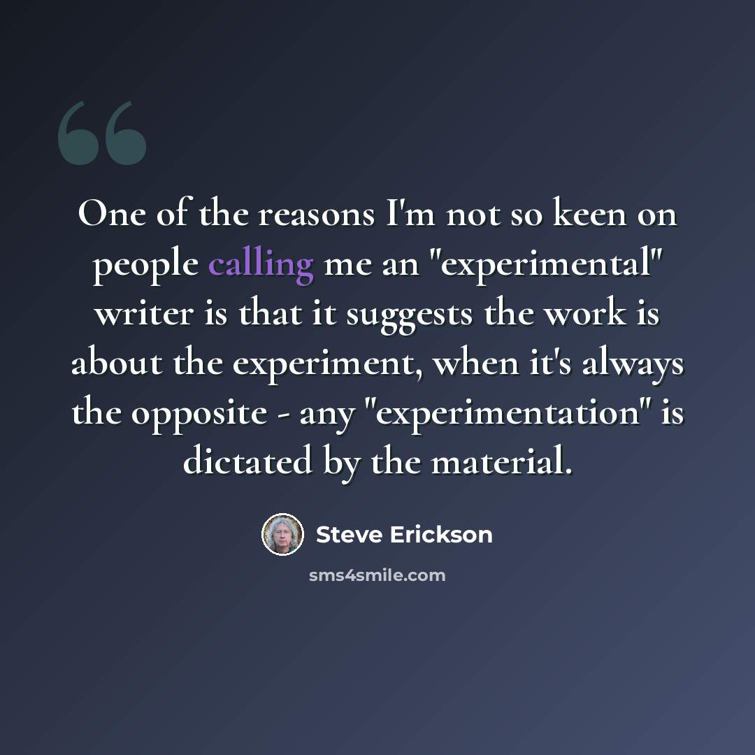 “One of the reasons I'm not so keen on people calling me an "experimental" writer is that it suggests the work is about the experiment, when it's always the opposite - any "experimentation" is dictated by the material.” quote by Steve Erickson
