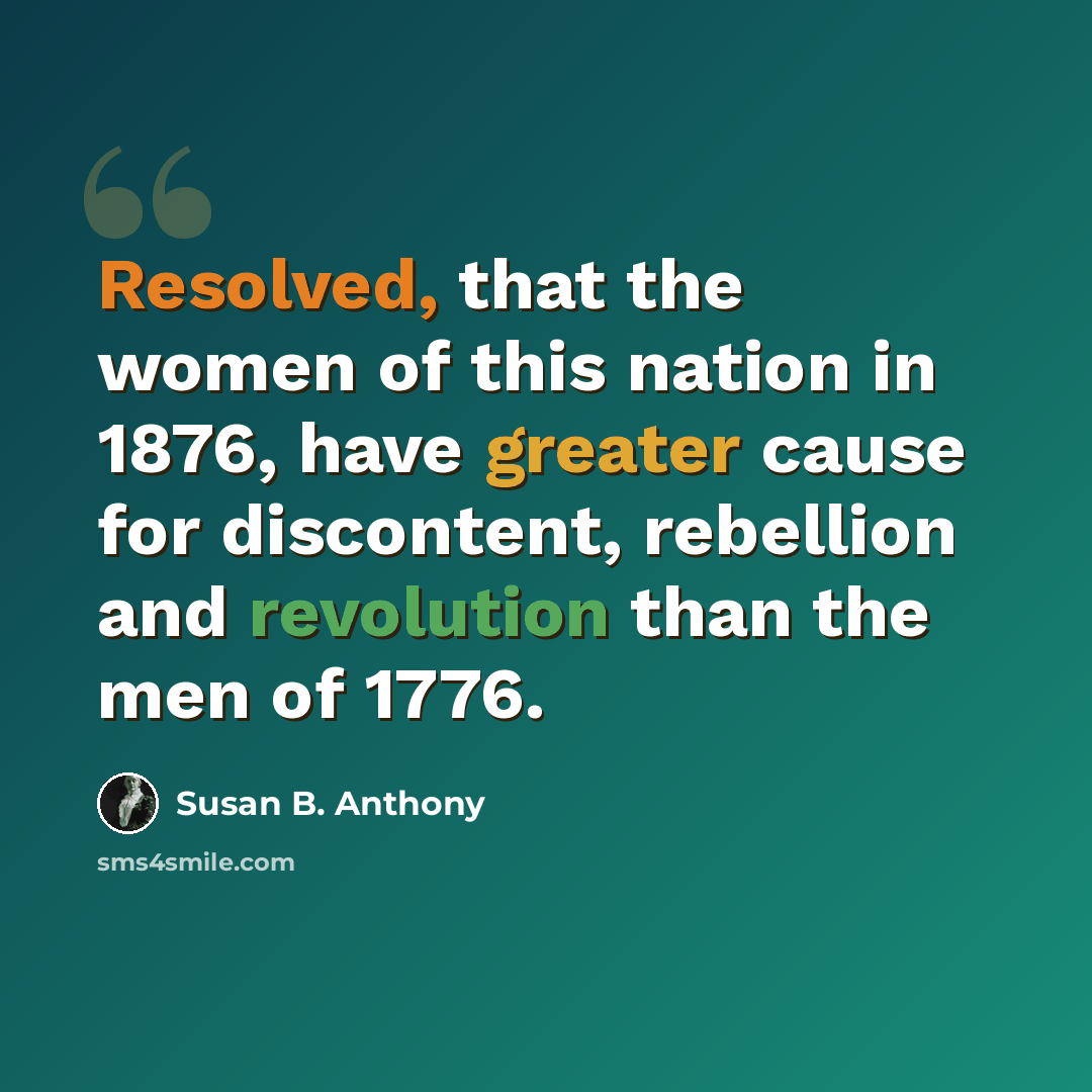 “Resolved, that the women of this nation in 1876, have greater cause for discontent, rebellion and revolution than the men of 1776.” quote by Susan B. Anthony