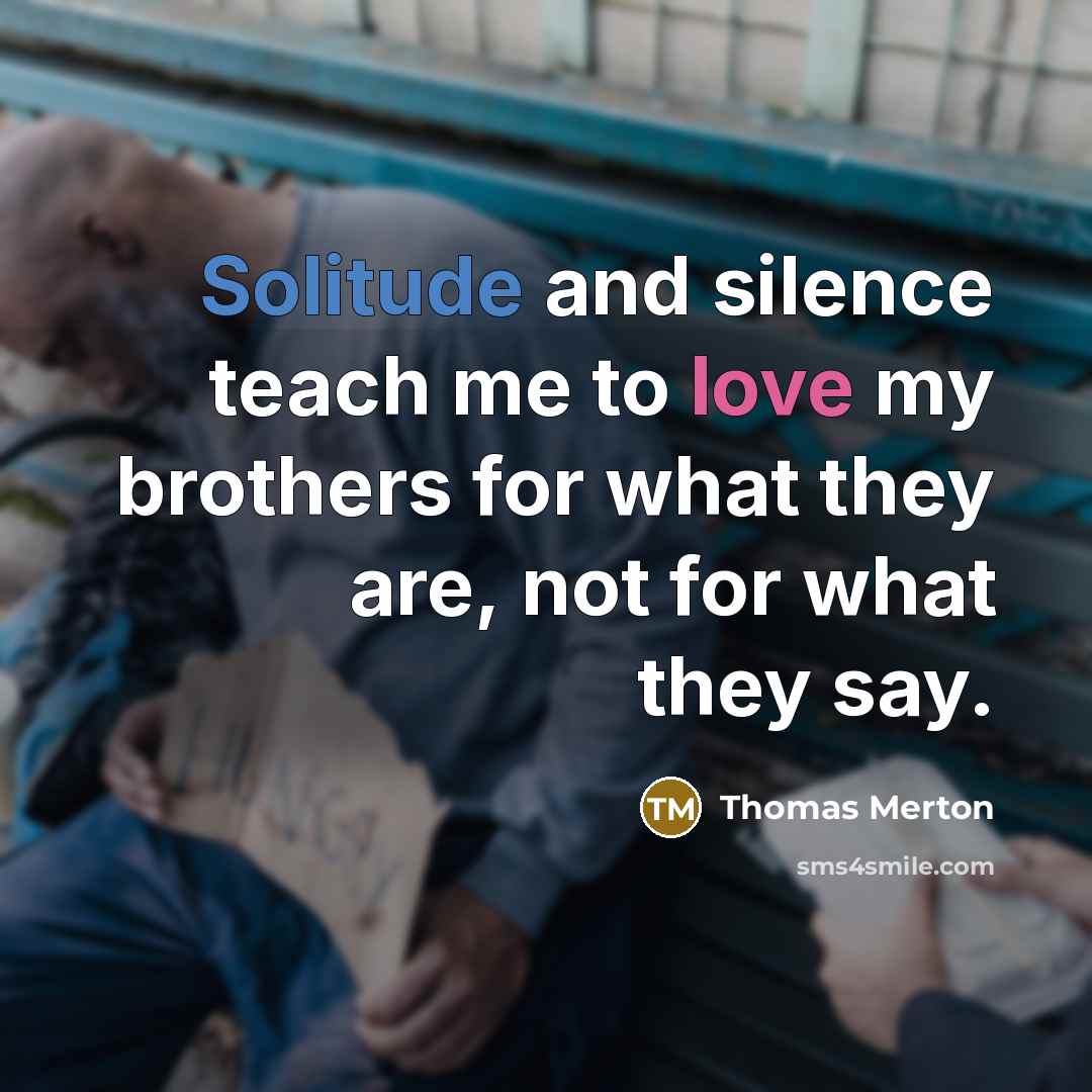 “Solitude and silence teach me to love my brothers for what they are, not for what they say.” quote by Thomas Merton