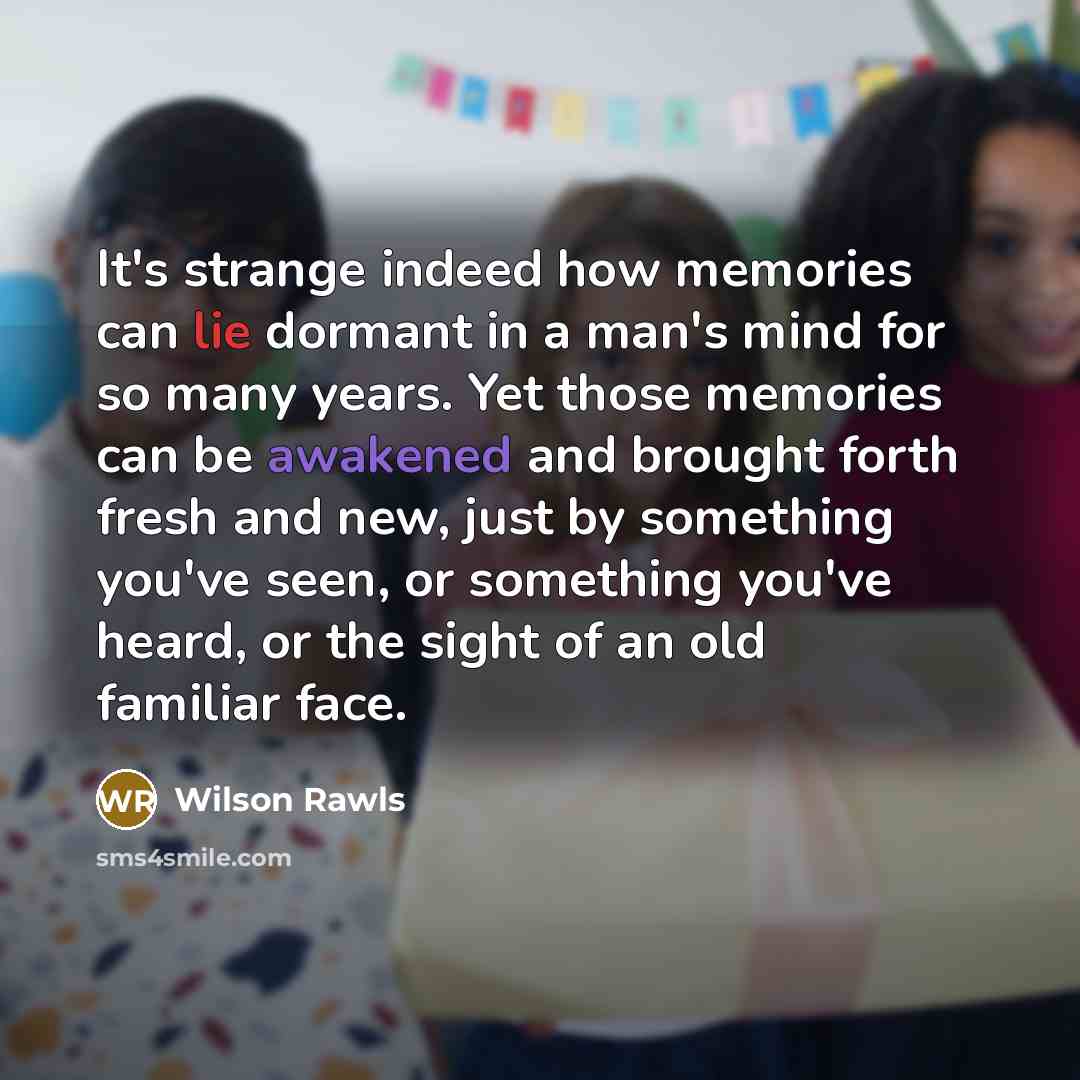 “It's strange indeed how memories can lie dormant in a man's mind for so many years. Yet those memories can be awakened and brought forth fresh and new, just by something you've seen, or something you've heard, or the sight of an old familiar face.” quote by Wilson Rawls