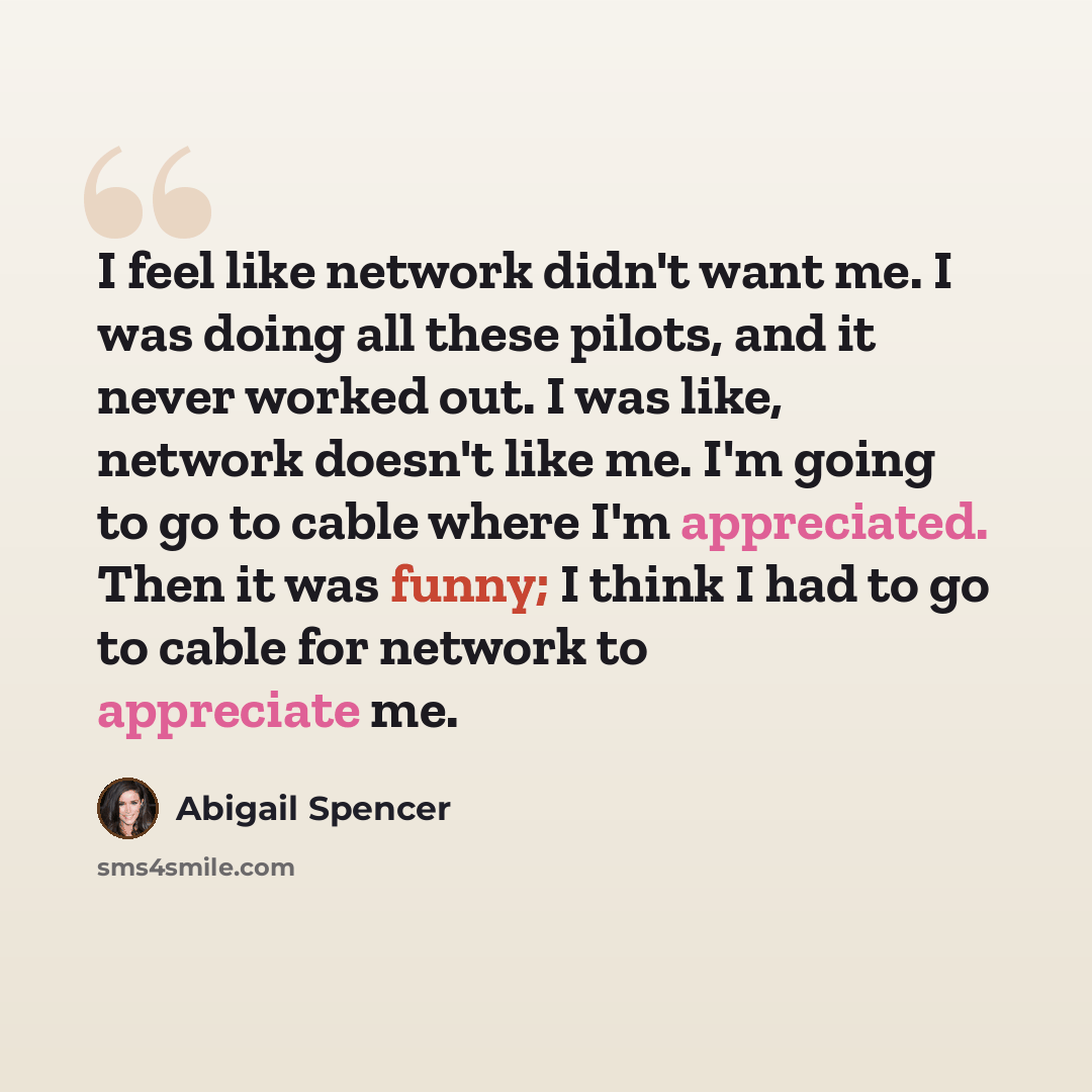 “I feel like network didn't want me. I was doing all these pilots, and it never worked out. I was like, network doesn't like me. I'm going to go to cable where I'm appreciated. Then it was funny; I think I had to go to cable for network to appreciate me.” quote by Abigail Spencer