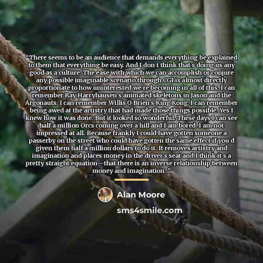“There seems to be an audience that demands everything be explained to them that everything be easy. And I don t think that s doing us any good as a culture. The ease with which we can accomplish or conjure any possible imaginable scenario through CGI is almost directly proportionate to how…” quote by Alan Moore