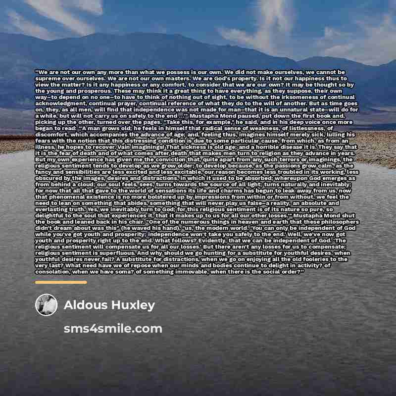 “We are not our own any more than what we possess is our own. We did not make ourselves, we cannot be supreme over ourselves. We are not our own masters. We are God's property. Is it not our happiness thus to view the matter? Is it any happiness or any comfort, to consider that we are our own? It…” quote by Aldous Huxley
