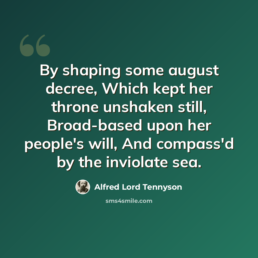 “By shaping some august decree, Which kept her throne unshaken still, Broad-based upon her people's will, And compass'd by the inviolate sea.” quote by Alfred Lord Tennyson