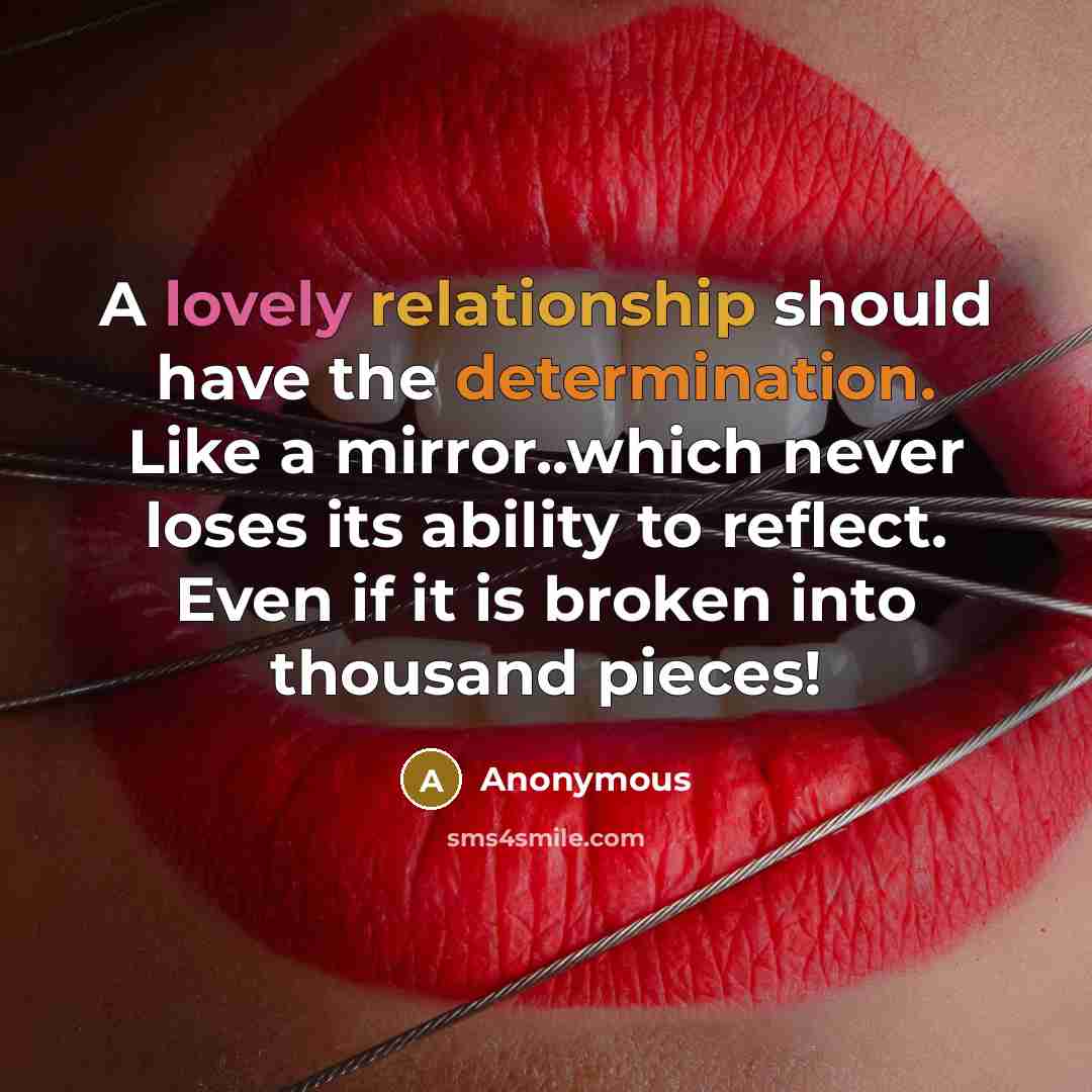 “A lovely relationship should have the determination. Like a mirror..which never loses its ability to reflect. Even if it is broken into thousand pieces!” quote by Anonymous
