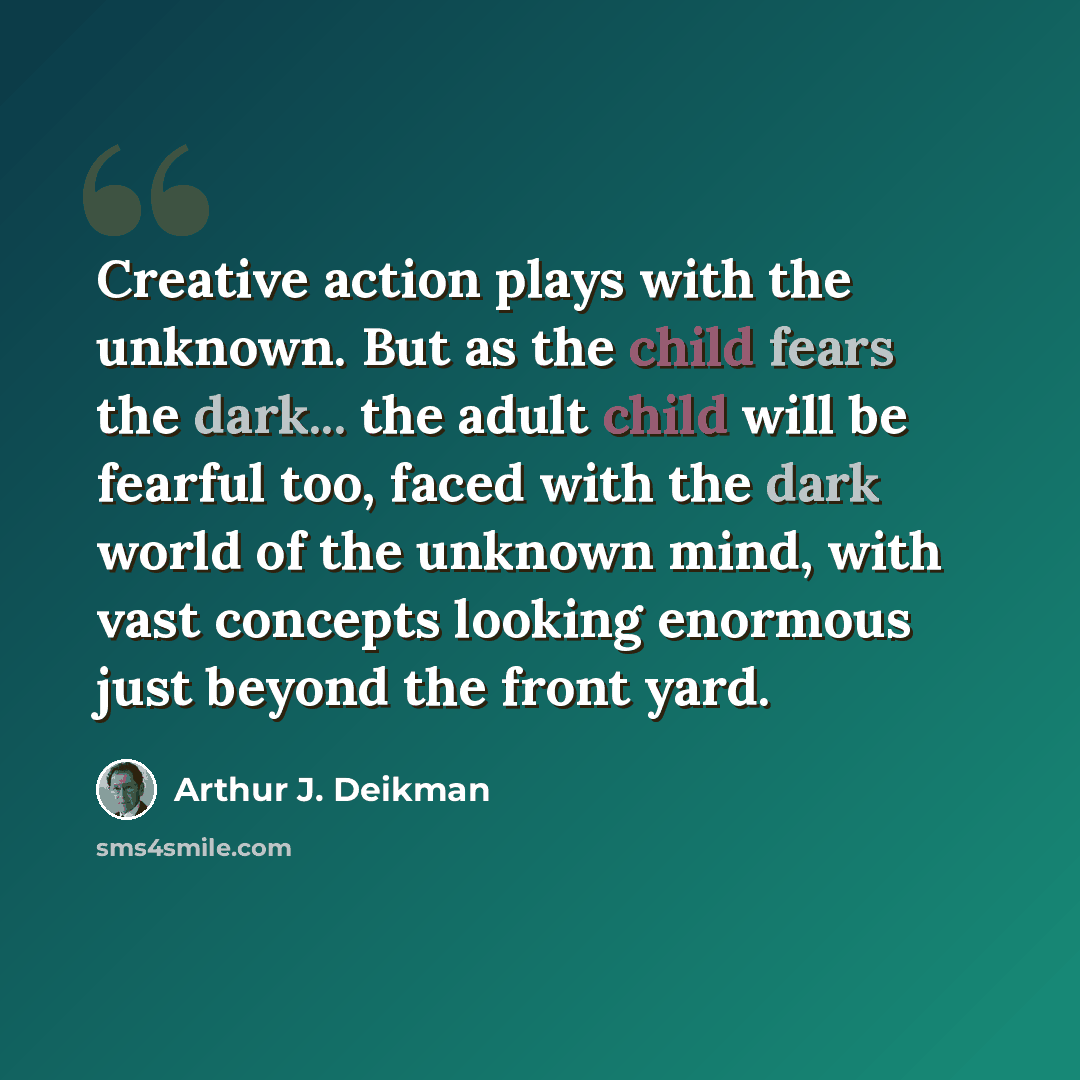 “Creative action plays with the unknown. But as the child fears the dark... the adult child will be fearful too, faced with the dark world of the unknown mind, with vast concepts looking enormous just beyond the front yard.” quote by Arthur J. Deikman