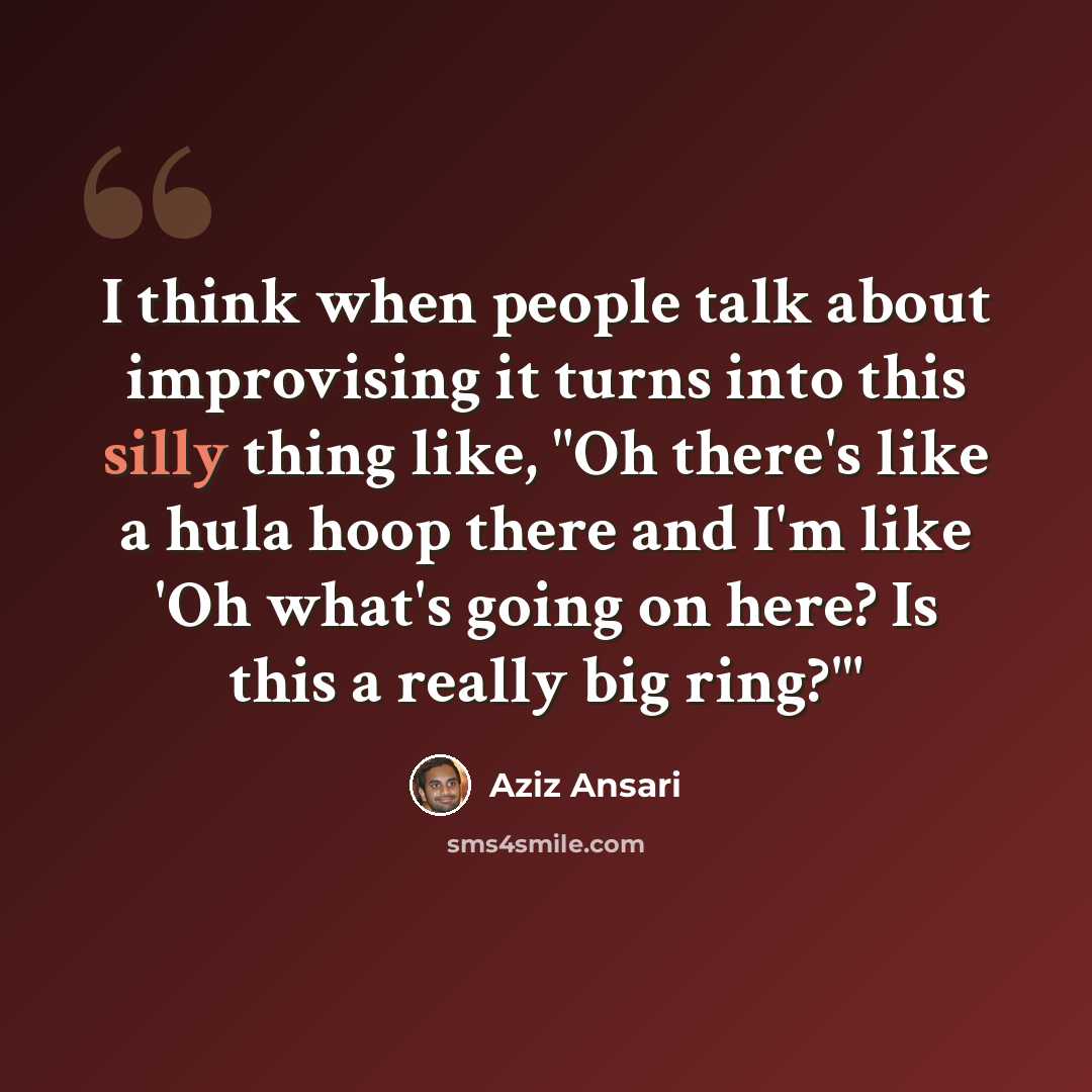 “I think when people talk about improvising it turns into this silly thing like, "Oh there's like a hula hoop there and I'm like 'Oh what's going on here? Is this a really big ring?'"” quote by Aziz Ansari