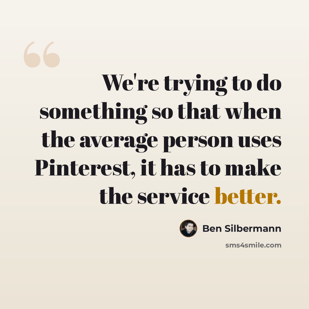 “We're trying to do something so that when the average person uses Pinterest, it has to make the service better.” quote by Ben Silbermann