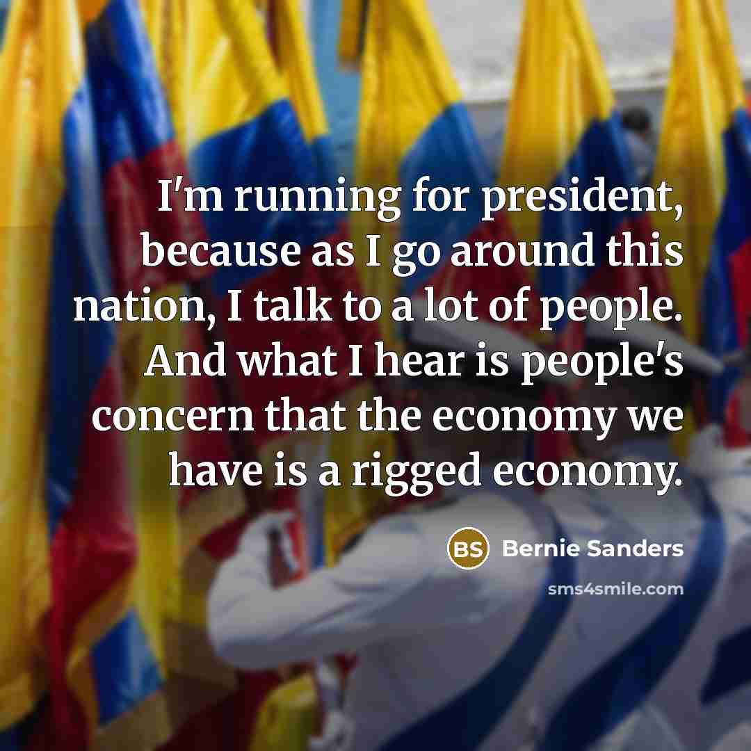 “I'm running for president, because as I go around this nation, I talk to a lot of people. And what I hear is people's concern that the economy we have is a rigged economy.” quote by Bernie Sanders